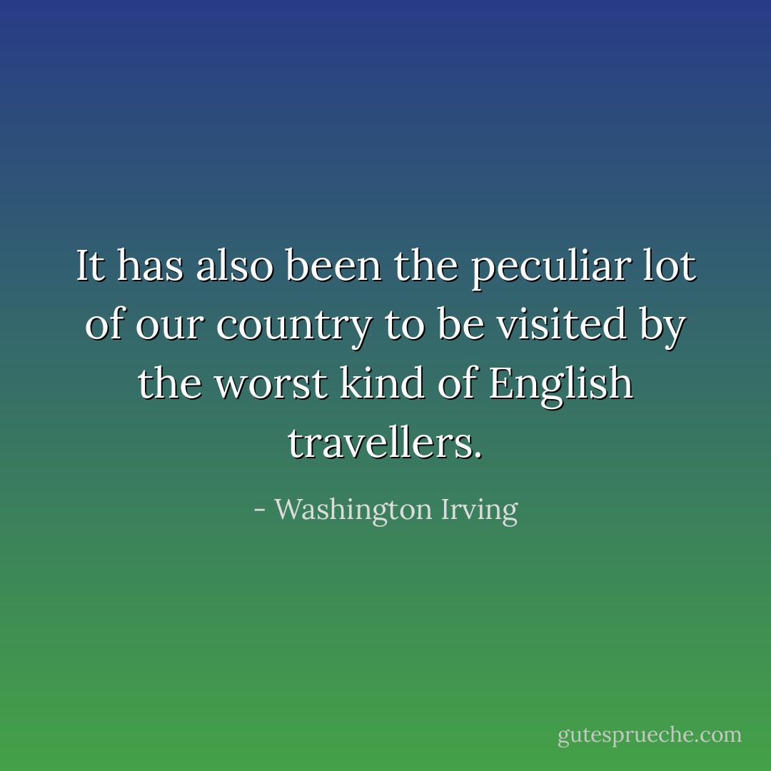 It has also been the peculiar lot of our country to be visited by the worst kind of English travellers. - Washington Irving