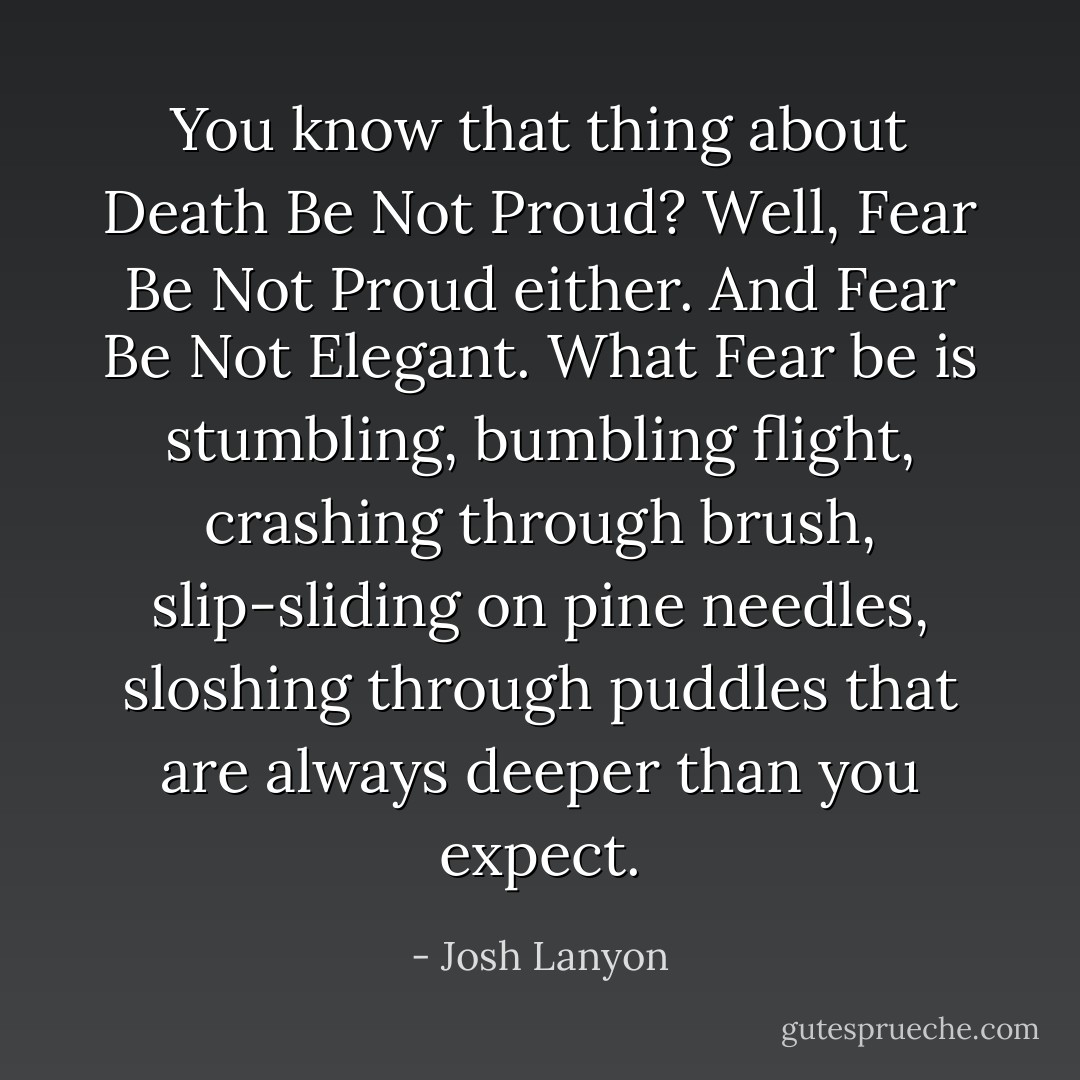 You know that thing about Death Be Not Proud? Well, Fear Be Not Proud either. And Fear Be Not Elegant. What Fear be is stumbling, bumbling flight, crashing through brush, slip-sliding on pine needles, sloshing through puddles that are always deeper than you expect. - Josh Lanyon