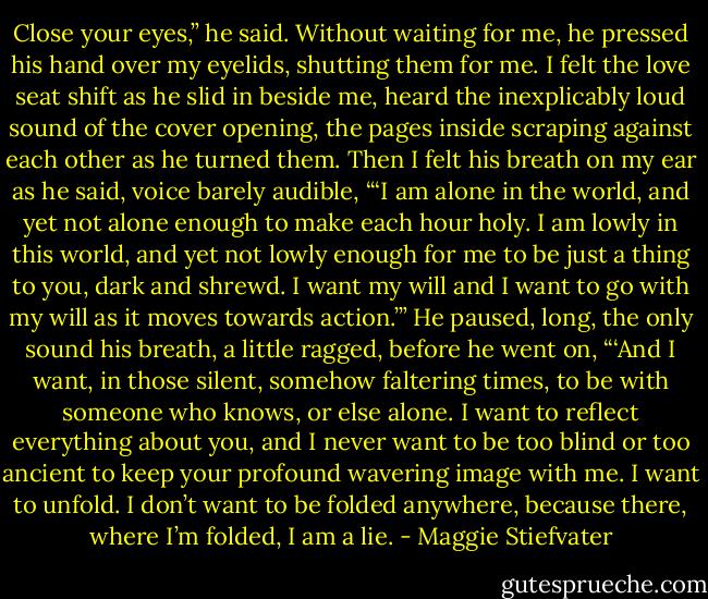 Close your eyes,” he said. Without waiting for me, he pressed his hand over my eyelids, shutting them for me. I felt the love seat shift as he slid in beside me, heard the inexplicably loud sound of the cover opening, the pages inside scraping against each other as he turned them.<br />Then I felt his breath on my ear as he said, voice barely audible, “‘I am alone in the world, and yet not alone enough to make each hour holy. I am lowly in this world, and yet not lowly enough for me to be just a thing to you, dark and shrewd. I want my will and I want to go with my will as it moves towards action.’” He paused, long, the only sound his breath, a little ragged, before he went on, “‘And I want, in those silent, somehow faltering times, to be with someone who knows, or else alone. I want to reflect everything about you, and I never want to be too blind or too ancient to keep your profound wavering image with me. I want to unfold. I don’t want to be folded anywhere, because there, where I’m folded, I am a lie. - Maggie Stiefvater