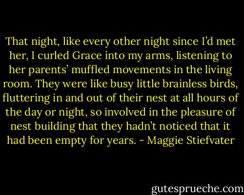 That night, like every other night since I’d met her, I curled Grace into my arms, listening to her parents’ muffled movements in the living room. They were like busy little brainless birds, fluttering in and out of their nest at all hours of the day or night, so involved in the pleasure of nest building that they hadn’t noticed that it had been empty for years. - Maggie Stiefvater
