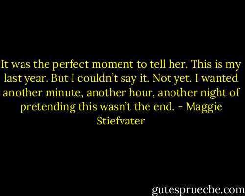 It was the perfect moment to tell her. This is my last year. But I couldn’t say it. Not yet. I wanted another minute, another hour, another night of pretending this wasn’t the end. - Maggie Stiefvater