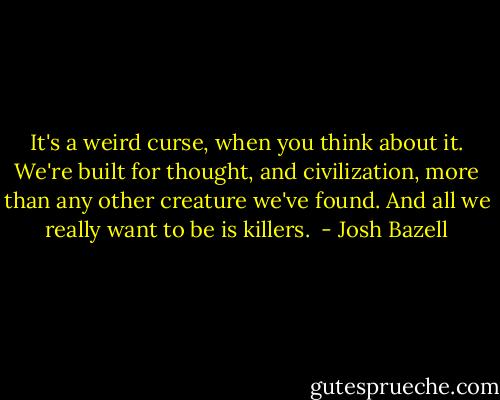 It's a weird curse, when you think about it. We're built for thought, and civilization, more than any other creature we've found. And all we really want to be is killers.  - Josh Bazell