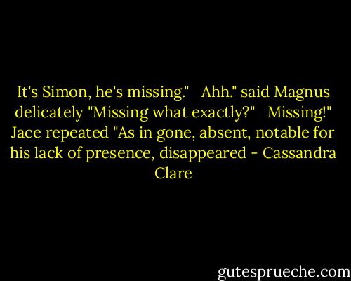 It's Simon, he's missing."<br /><br /><br />Ahh." said Magnus delicately "Missing what exactly?"<br /><br /><br />Missing!" Jace repeated "As in gone, absent, notable for his lack of presence, disappeared - Cassandra Clare