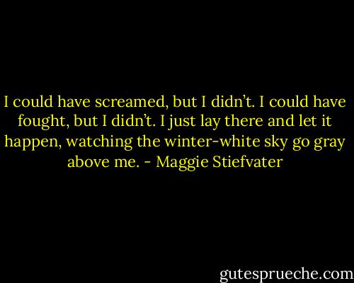 I could have screamed, but I didn’t. I could have fought, but I didn’t. I just lay there and let it happen, watching the winter-white sky go gray above me. - Maggie Stiefvater