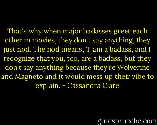 That's why when major badasses greet each other in movies, they don't say anything, they just nod. The nod means, 'I' am a badass, and I recognize that you, too, are a badass,' but they don't say anything because they're Wolverine and Magneto and it would mess up their vibe to explain. - Cassandra Clare
