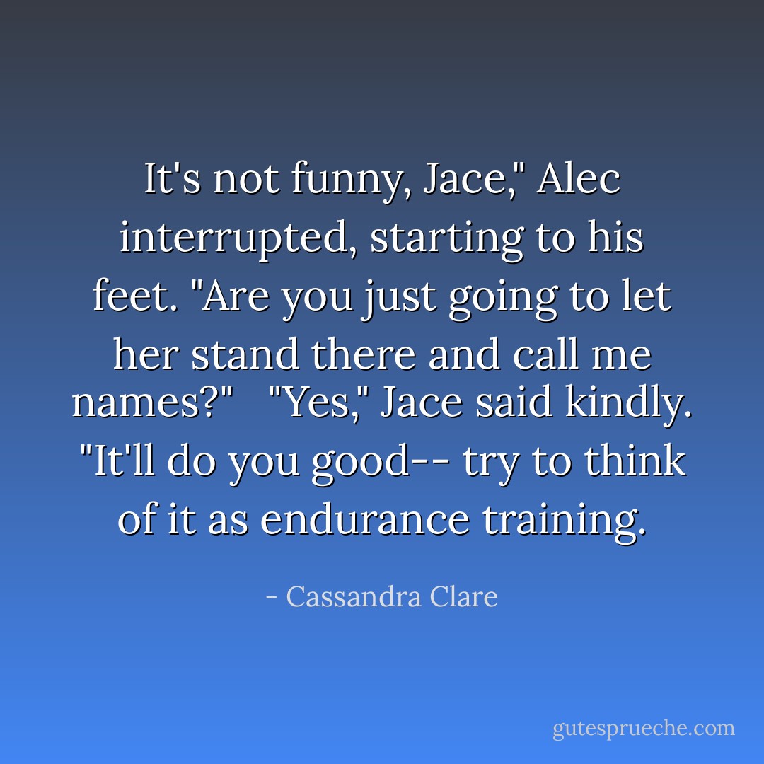 It's not funny, Jace," Alec interrupted, starting to his feet. "Are you just going to let her stand there and call me names?"<br /><br /> "Yes," Jace said kindly. "It'll do you good-- try to think of it as endurance training. - Cassandra Clare