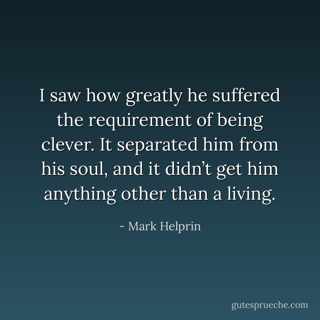 I saw how greatly he suffered the requirement of being clever. It separated him from his soul, and it didn’t get him anything other than a living. - Mark Helprin