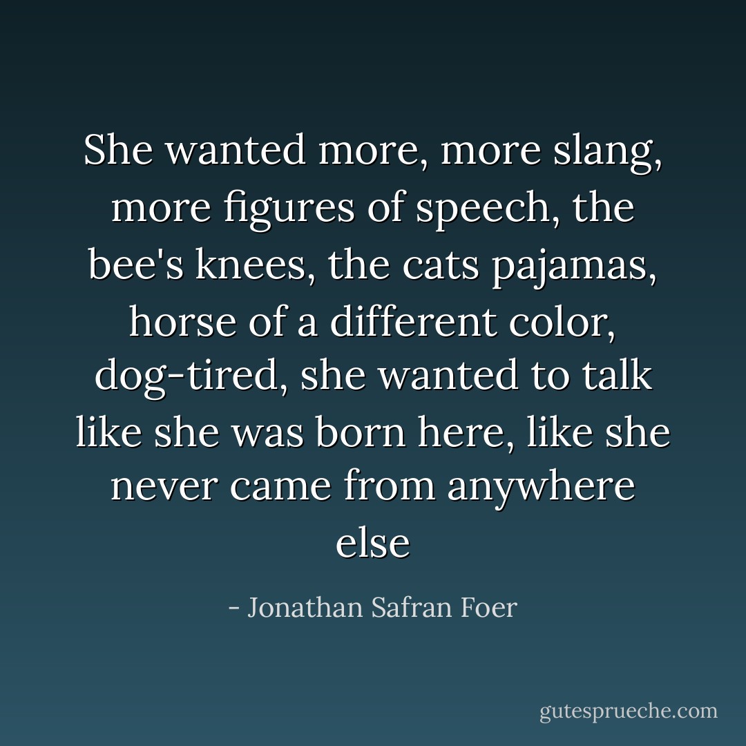 She wanted more, more slang, more figures of speech, the bee's knees, the cats pajamas, horse of a different color, dog-tired, she wanted to talk like she was born here, like she never came from anywhere else - Jonathan Safran Foer