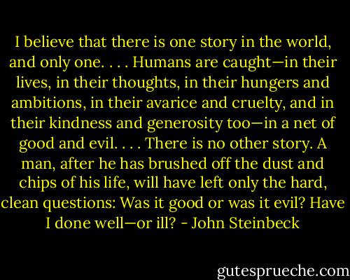 I believe that there is one story in the world, and only one. . . . Humans are caught—in their lives, in their thoughts, in their hungers and ambitions, in their avarice and cruelty, and in their kindness and generosity too—in a net of good and evil. . . . There is no other story. A man, after he has brushed off the dust and chips of his life, will have left only the hard, clean questions: Was it good or was it evil? Have I done well—or ill? - John Steinbeck