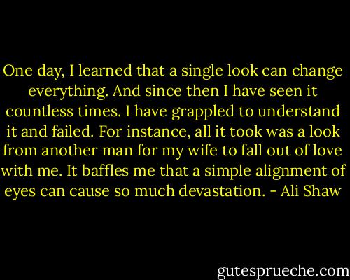 One day, I learned that a single look can change everything. And since then I have seen it countless times. I have grappled to understand it and failed. For instance, all it took was a look from another man for my wife to fall out of love with me. It baffles me that a simple alignment of eyes can cause so much devastation. - Ali Shaw