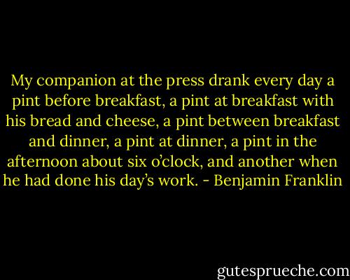 My companion at the press drank every day a pint before breakfast, a pint at breakfast with his bread and cheese, a pint between breakfast and dinner, a pint at dinner, a pint in the afternoon about six o’clock, and another when he had done his day’s work. - Benjamin Franklin