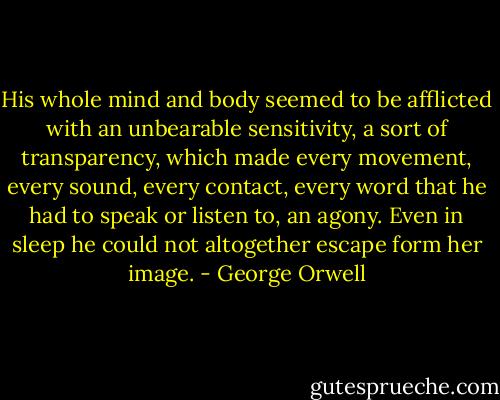 His whole mind and body seemed to be afflicted with an unbearable sensitivity, a sort of transparency, which made every movement, every sound, every contact, every word that he had to speak or listen to, an agony. Even in sleep he could not altogether escape form her image. - George Orwell