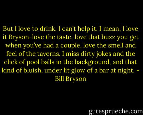 But I love to drink. I can’t help it. I mean, I love it Bryson-love the taste, love that buzz you get when you’ve had a couple, love the smell and feel of the taverns. I miss dirty jokes and the click of pool balls in the background, and that kind of bluish, under lit glow of a bar at night. - Bill Bryson