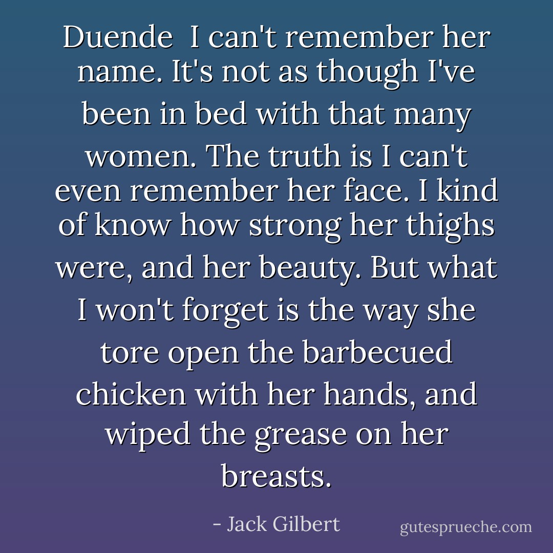Duende<br /><br />I can't remember her name.<br />It's not as though I've been in bed<br />with that many women.<br />The truth is I can't even remember<br />her face. I kind of know how strong<br />her thighs were, and her beauty.<br />But what I won't forget<br />is the way she tore open<br />the barbecued chicken with her hands,<br />and wiped the grease on her breasts. - Jack Gilbert