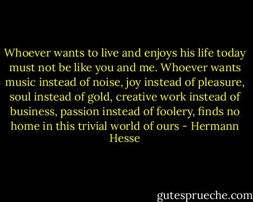 Whoever wants to live and enjoys his life today must not be like you and me. Whoever wants music instead of noise, joy instead of pleasure, soul instead of gold, creative work instead of business, passion instead of foolery, finds no home in this trivial world of ours - Hermann Hesse