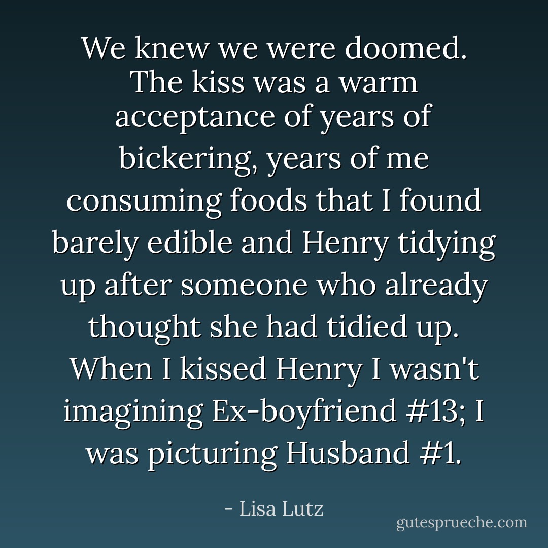 We knew we were doomed. The kiss was a warm acceptance of years of bickering, years of me consuming foods that I found barely edible and Henry tidying up after someone who already thought she had tidied up. When I kissed Henry I wasn't imagining Ex-boyfriend #13; I was picturing Husband #1. - Lisa Lutz