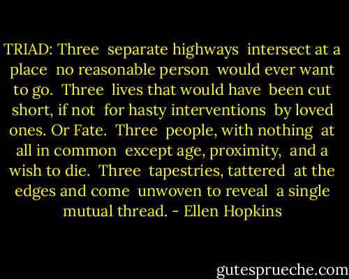 TRIAD:<br />Three<br /> separate highways<br /> intersect at a place<br /> no reasonable person<br /> would ever want to go.<br /><br />Three<br /> lives that would have<br /> been cut short, if not<br /> for hasty interventions<br /> by loved ones. Or Fate.<br /><br />Three<br /> people, with nothing<br /> at all in common<br /> except age, proximity,<br /> and a wish to die.<br /><br />Three<br /> tapestries, tattered<br /> at the edges and come<br /> unwoven to reveal<br /> a single mutual thread. - Ellen Hopkins