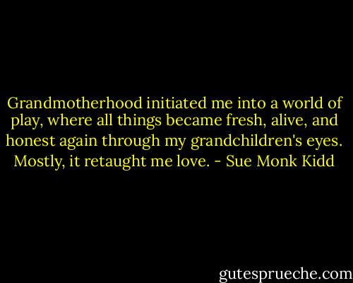 Grandmotherhood initiated me into a world of play, where all things became fresh, alive, and honest again through my grandchildren's eyes. Mostly, it retaught me love. - Sue Monk Kidd