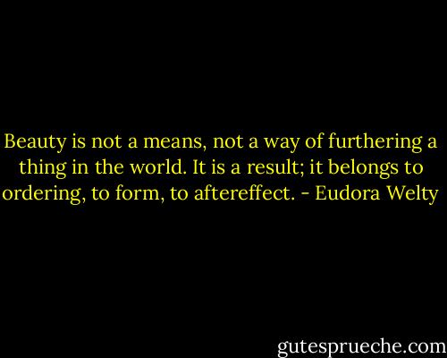 Beauty is not a means, not a way of furthering a thing in the world. It is a result; it belongs to ordering, to form, to aftereffect. - Eudora Welty