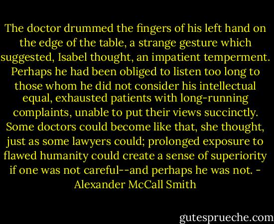 The doctor drummed the fingers of his left hand on the edge of the table, a strange gesture which suggested, Isabel thought, an impatient temperment. Perhaps he had been obliged to listen too long to those whom he did not consider his intellectual equal, exhausted patients with long-running complaints, unable to put their views succinctly. Some doctors could become like that, she thought, just as some lawyers could; prolonged exposure to flawed humanity could create a sense of superiority if one was not careful--and perhaps he was not. - Alexander McCall Smith