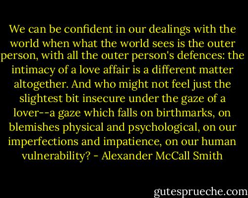 We can be confident in our dealings with the world when what the world sees is the outer person, with all the outer person's defences: the intimacy of a love affair is a different matter altogether. And who might not feel just the slightest bit insecure under the gaze of a lover--a gaze which falls on birthmarks, on blemishes physical and psychological, on our imperfections and impatience, on our human vulnerability? - Alexander McCall Smith