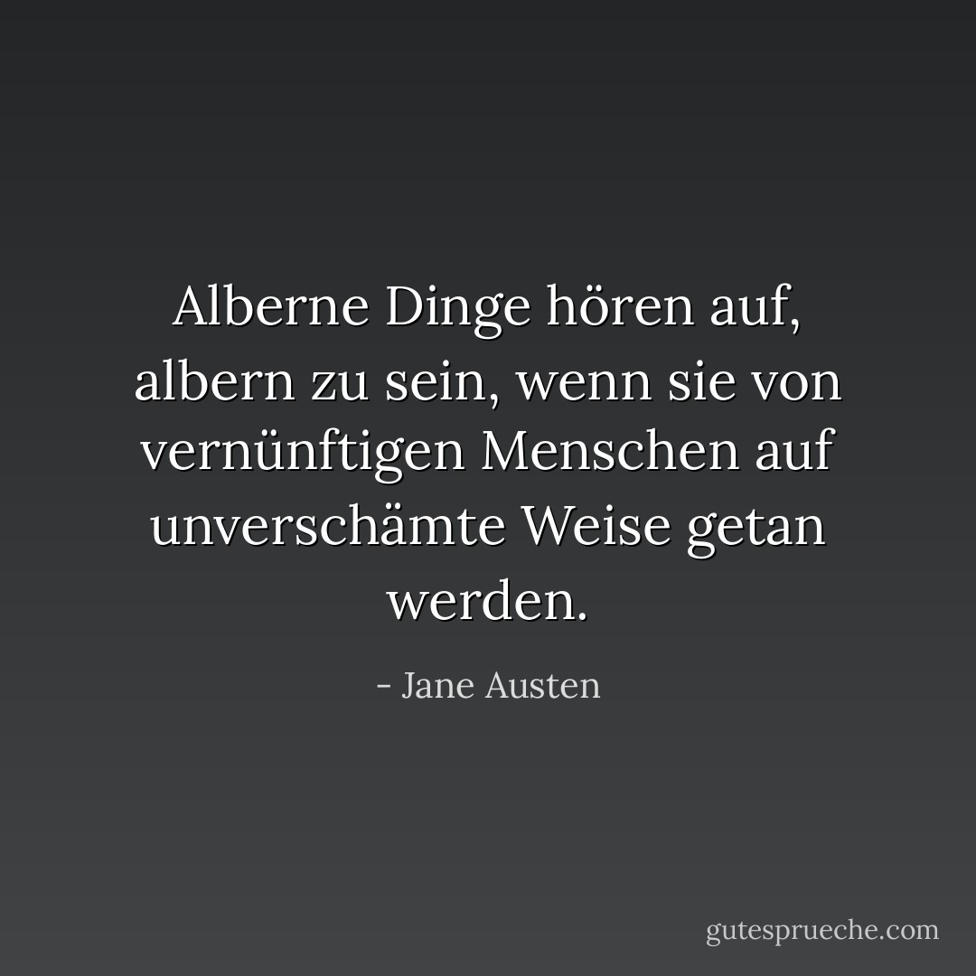 Alberne Dinge hören auf, albern zu sein, wenn sie von vernünftigen Menschen auf unverschämte Weise getan werden. - Jane Austen<