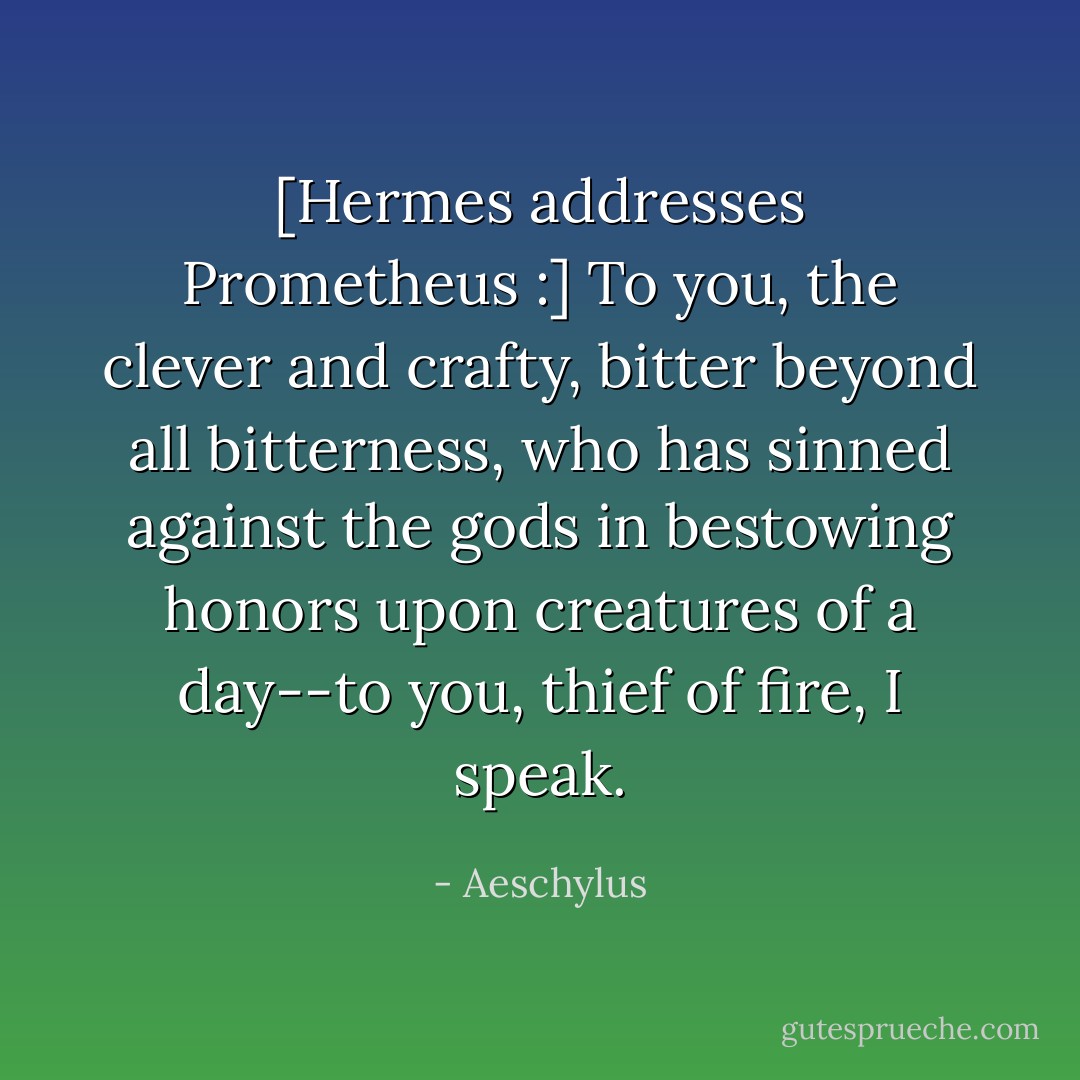 [Hermes addresses Prometheus :] To you, the clever and crafty, bitter beyond all bitterness, who has sinned against the gods in bestowing honors upon creatures of a day--to you, thief of fire, I speak. - Aeschylus