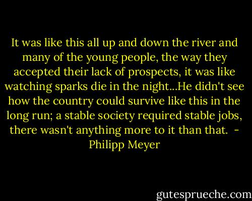 It was like this all up and down the river and many of the young people, the way they accepted their lack of prospects, it was like watching sparks die in the night...He didn't see how the country could survive like this in the long run; a stable society required stable jobs, there wasn't anything more to it than that.  - Philipp Meyer