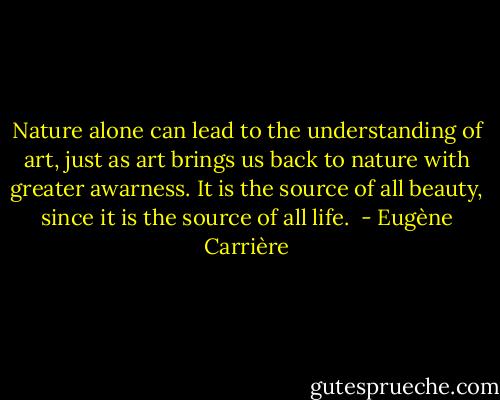 Nature alone can lead to the understanding of art, just as art brings us back to nature with greater awarness. It is the source of all beauty, since it is the source of all life.  - Eugène Carrière