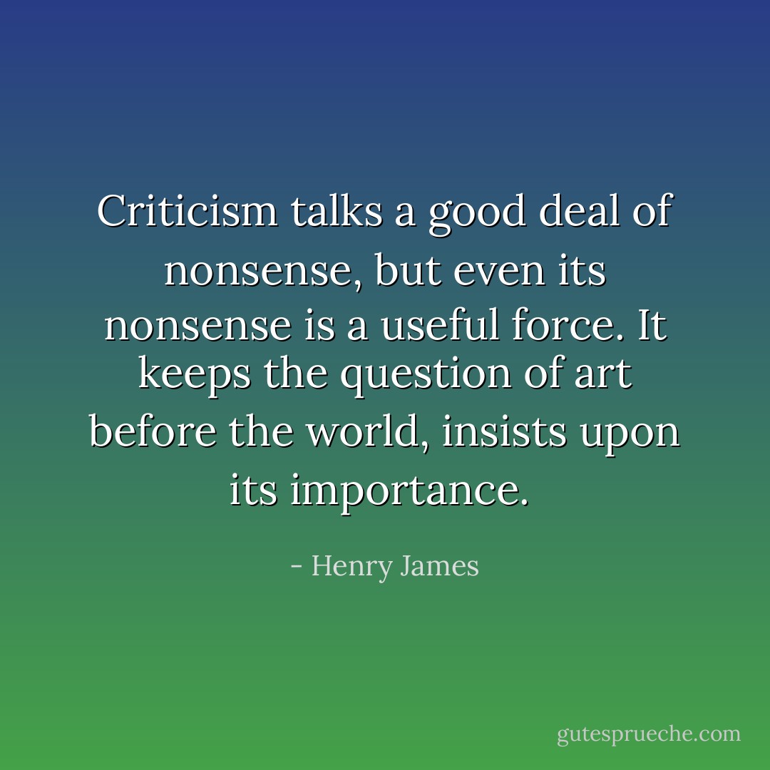 Criticism talks a good deal of nonsense, but even its nonsense is a useful force. It keeps the question of art before the world, insists upon its importance.  - Henry James