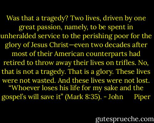 Was that a tragedy? Two lives, driven by one great passion, namely, to be spent in unheralded service to the perishing poor for the glory of Jesus Christ—even two decades after most of their American counterparts had retired to throw away their lives on trifles. No, that is not a tragedy. That is a glory. These lives were not wasted. And these lives were not lost. “Whoever loses his life for my sake and the gospel’s will save it” (Mark 8:35). - John      Piper