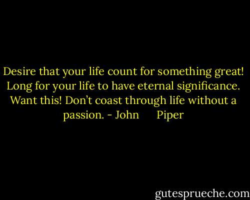 Desire that your life count for something great! Long for your life to have eternal significance. Want this! Don’t coast through life without a passion. - John      Piper