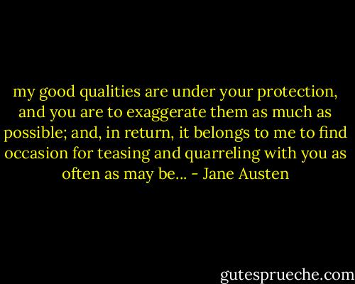 my good qualities are under your protection, and you are to exaggerate them as much as possible; and, in return, it belongs to me to find occasion for teasing and quarreling with you as often as may be... - Jane Austen