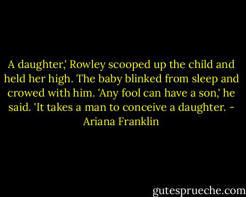 A daughter,' Rowley scooped up the child and held her high. The baby blinked from sleep and crowed with him. 'Any fool can have a son,' he said. 'It takes a man to conceive a daughter. - Ariana Franklin