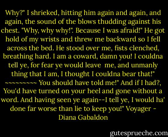 Why?" I shrieked, hitting him again and again, and again, the sound of the blows thudding against his chest. "Why, why why!".<br />Because I was afraid!" He got hold of my wrists and threw me backward so I fell across the bed. He stood over me, fists clenched, breathing hard.<br />I am a coward, damn you! I couldna tell ye, for fear ye would leave <br />me, and unmanly thing that I am, I thought I couldna bear that!"<br />~~~~~~~~~<br />You should have told me!"<br />And if I had?, You'd have turned on your heel and gone without a word. And having seen ye again--I tell ye, I would ha' done far worse than lie to keep you!"<br />Voyager - Diana Gabaldon