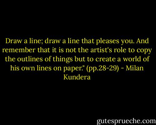 Draw a line; draw a line that pleases you. And remember that it is not the artist's role to copy the outlines of things but to create a world of his own lines on paper." (pp.28-29) - Milan Kundera