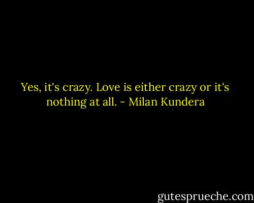 Yes, it's crazy. Love is either crazy or it's nothing at all. - Milan Kundera