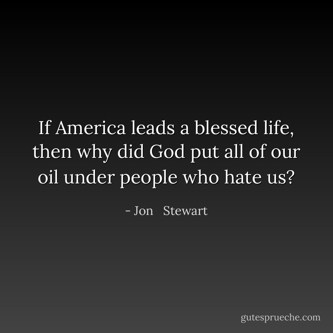 If America leads a blessed life, then why did God put all of our oil under people who hate us? - Jon   Stewart