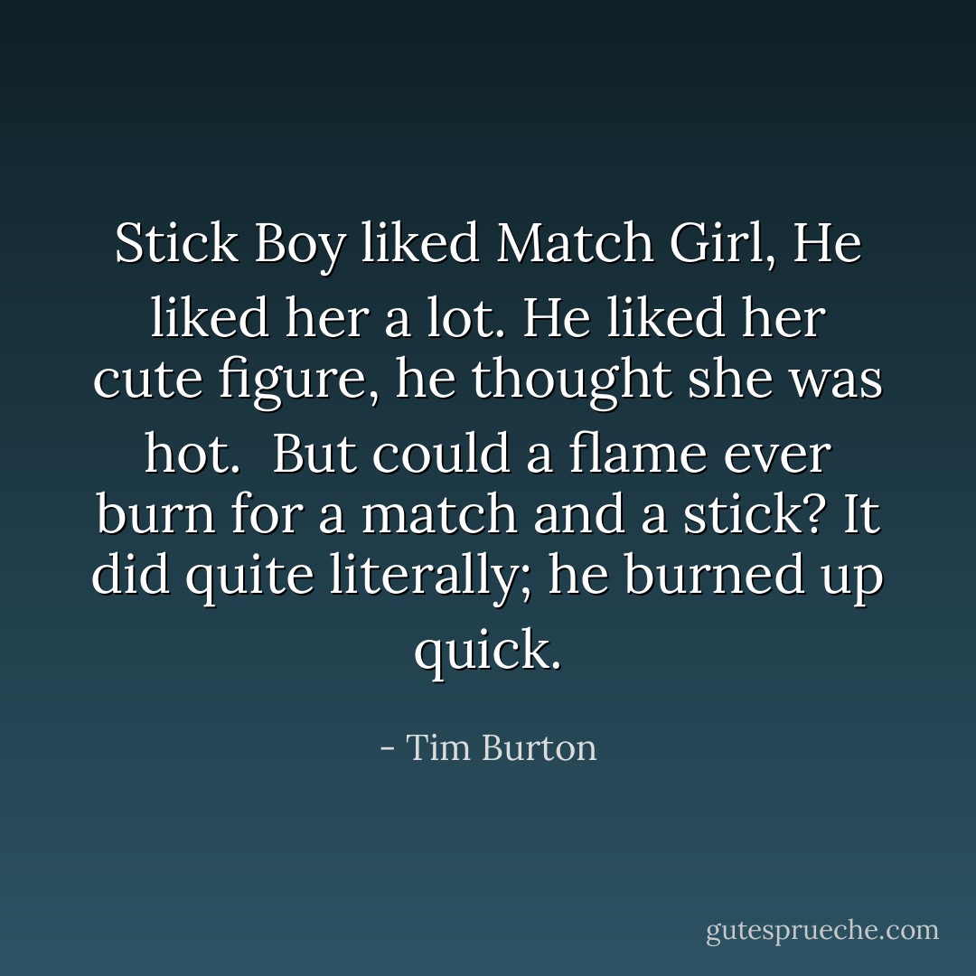 Stick Boy liked Match Girl,<br />He liked her a lot.<br />He liked her cute figure,<br />he thought she was hot.<br /><br />But could a flame ever burn<br />for a match and a stick?<br />It did quite literally;<br />he burned up quick. - Tim Burton