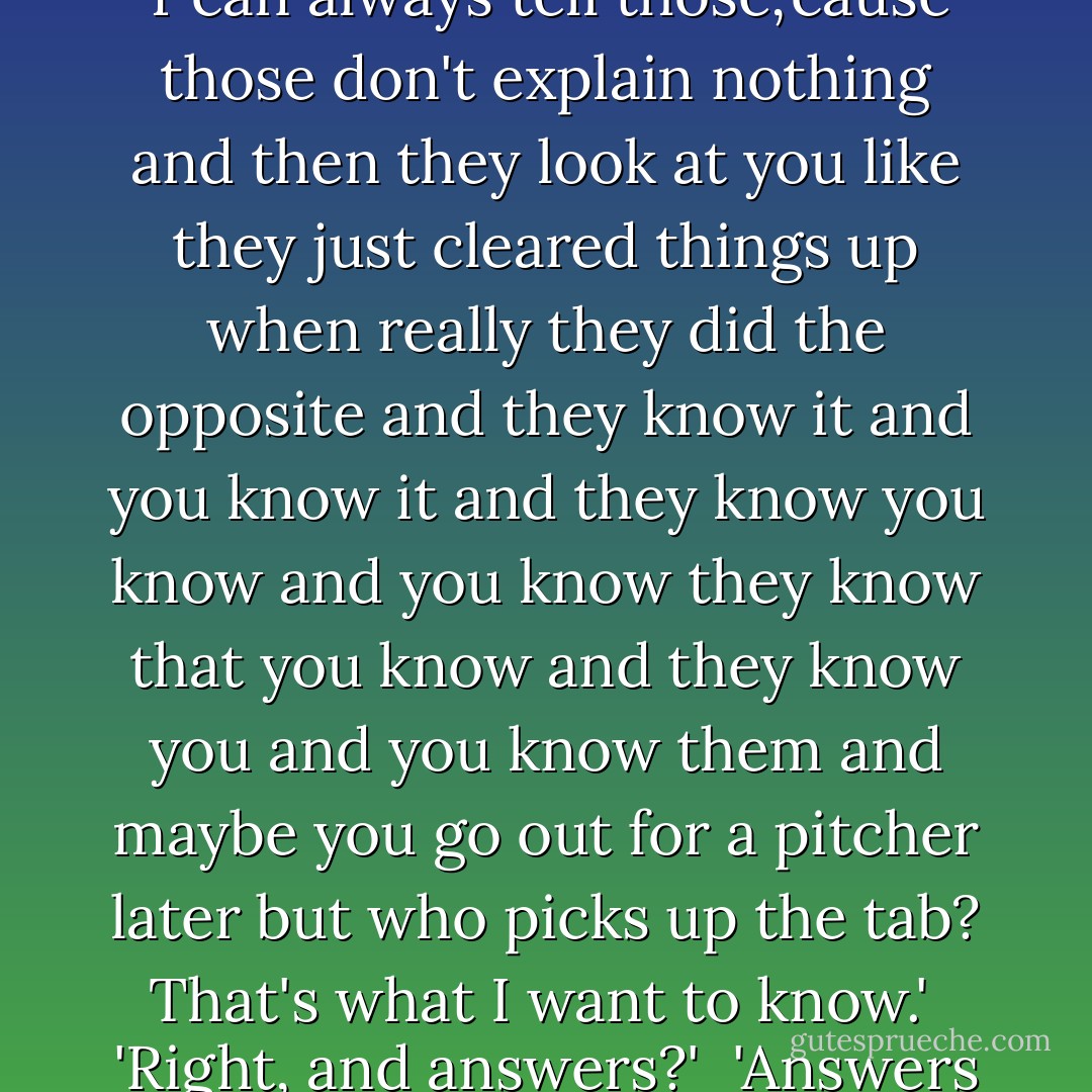 Save your explanations, I got some questions for you first and you'd better answer them!' [slurred Hellian.]<br /> 'With what?' [Banaschar] sneered. 'Explanations?'<br /> 'No. Answers. There's a difference-'<br /> 'Really? How? What difference?'<br /> 'Explanations are what people use when they need to lie. Y'can always tell those,'cause those don't explain nothing and then they look at you like they just cleared things up when really they did the opposite and they know it and you know it and they know you know and you know they know that you know and they know you and you know them and maybe you go out for a pitcher later but who picks up the tab? That's what I want to know.'<br /> 'Right, and answers?'<br /> 'Answers is what I get when I ask questions. Answers is when you got no choice. I ask, you tell. I ask again, you tell some more. Then I break your fingers, 'cause I don't like what you're telling me, because those answers don't explain nothing! - Steven Erikson