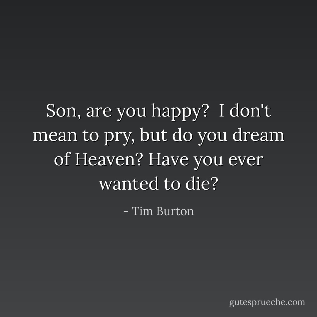 Son, are you happy? <br />I don't mean to pry,<br />but do you dream of Heaven?<br />Have you ever wanted to die? - Tim Burton