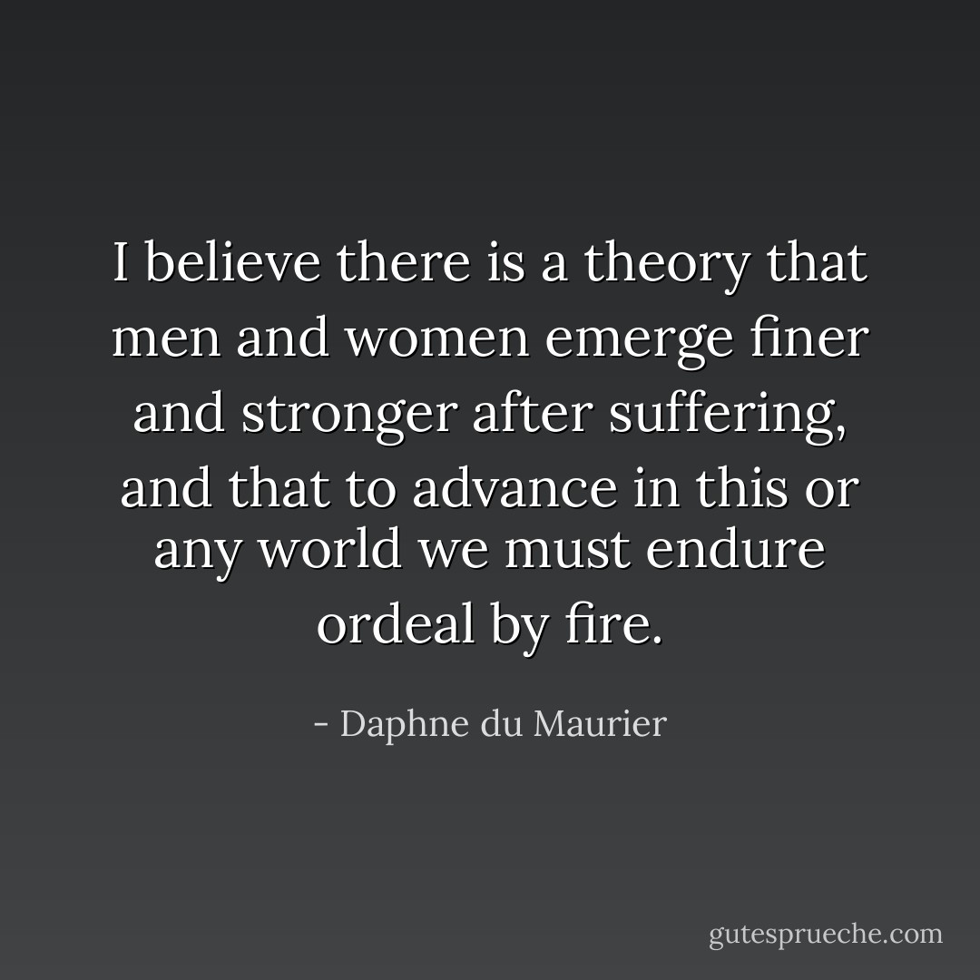 I believe there is a theory that men and women emerge finer and stronger after suffering, and that to advance in this or any world we must endure ordeal by fire. - Daphne du Maurier