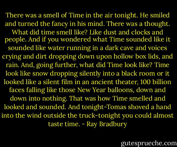 There was a smell of Time in the air tonight. He smiled and turned the fancy in his mind. There was a thought. What did time smell like? Like dust and clocks and people. And if you wondered what Time sounded like it sounded like water running in a dark cave and voices crying and dirt dropping down upon hollow box lids, and rain. And, going further, what did Time look like? Time look like snow dropping silently into a black room or it looked like a silent film in an ancient theater, 100 billion faces falling like those New Year balloons, down and down into nothing. That was how Time smelled and looked and sounded. And tonight-Tomas shoved a hand into the wind outside the truck-tonight you could almost taste time. - Ray Bradbury