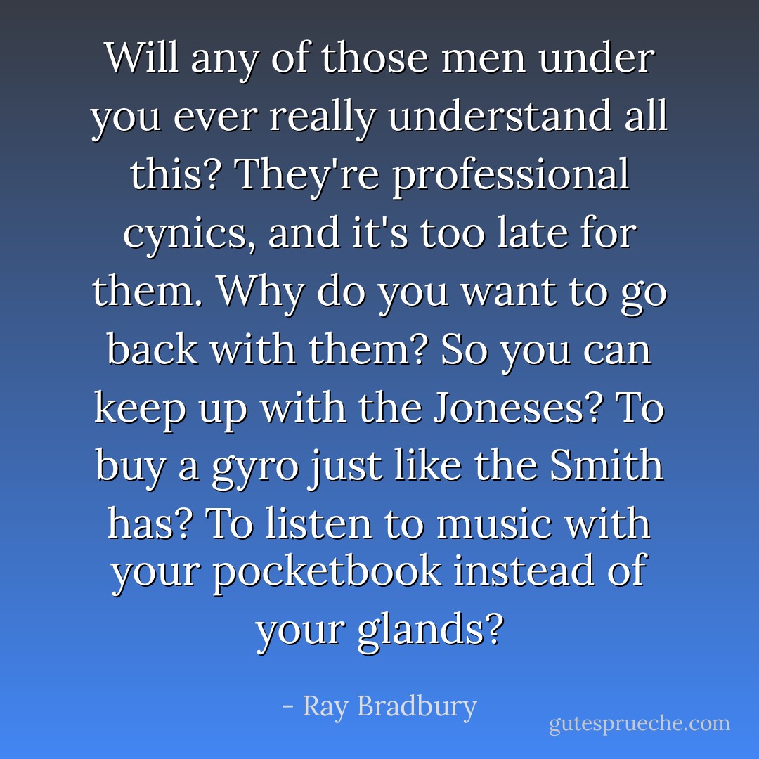 Will any of those men under you ever really understand all this? They're professional cynics, and it's too late for them. Why do you want to go back with them? So you can keep up with the Joneses? To buy a gyro just like the Smith has? To listen to music with your pocketbook instead of your glands? - Ray Bradbury