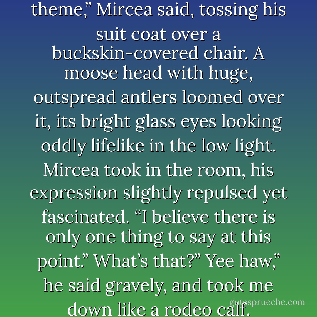 I’m beginning to sense a theme,” Mircea said, tossing his suit coat over a buckskin-covered chair. A moose head with huge, outspread antlers loomed over it, its bright glass eyes looking oddly lifelike in the low light. Mircea took in the room, his expression slightly repulsed yet fascinated. “I believe there is only one thing to say at this point.”<br />What’s that?”<br />Yee haw,” he said gravely, and took me down like a rodeo calf. - Karen Chance