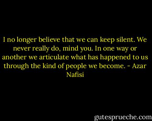 I no longer believe that we can keep silent. We never really do, mind you. In one way or another we articulate what has happened to us through the kind of people we become. - Azar Nafisi