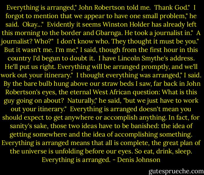 Everything is arranged," John Robertson told me.<br /><br />Thank God."<br /><br />I forgot to mention that we appear to have one small problem," he said.<br /><br />Okay..."<br /><br />Evidently it seems Winston Holder has already left this morning to the border and Gbarnga. He took a journalist in."<br /><br />A journalist? Who?"<br /><br />I don't know who. They thought it must be you."<br /><br />But it wasn't me. I'm me," I said, though from the first hour in this country I'd begun to doubt it.<br /><br />I have Lincoln Smythe's address. He'll put us right. Everything will be arranged promptly, and we'll work out your itinerary."<br /><br />I thought everything was arranged," I said.<br /><br />By the bare bulb hung above our straw beds I saw, far back in John Robertson's eyes, the eternal West African question: What is this guy going on about?<br /><br />Naturally," he said, "but we just have to work out your itinerary."<br /><br />Everything is arranged doesn't mean you should expect to get anywhere or accomplish anything. In fact, for sanity's sake, those two ideas have to be banished: the idea of getting somewhere and the idea of accomplishing something. Everything is arranged means that all is complete, the great plan of the universe is unfolding before our eyes. So eat, drink, sleep. Everything is arranged. - Denis Johnson