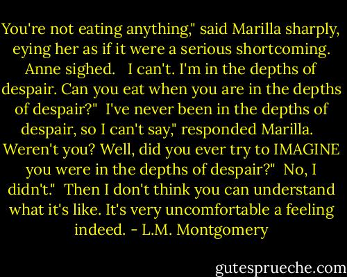 You're not eating anything," said Marilla sharply, eying her as if it were a serious shortcoming. Anne sighed. <br /><br />I can't. I'm in the depths of despair. Can you eat when<br />you are in the depths of despair?"<br /><br />I've never been in the depths of despair, so I can't say," responded Marilla. <br /><br />Weren't you? Well, did you ever try to IMAGINE you were in<br />the depths of despair?"<br /><br />No, I didn't."<br /><br />Then I don't think you can understand what it's like. It's very uncomfortable a feeling indeed. - L.M. Montgomery