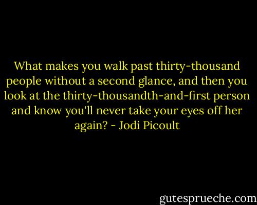 What makes you walk past thirty-thousand people without a second glance, and then you look at the thirty-thousandth-and-first person and know you'll never take your eyes off her again? - Jodi Picoult