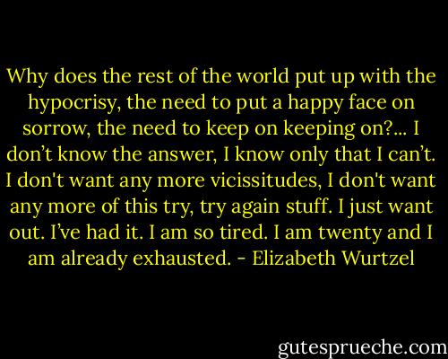Why does the rest of the world put up with the hypocrisy, the need to put a happy face on sorrow, the need to keep on keeping on?... I don’t know the answer, I know only that I can’t. I don't want any more vicissitudes, I don't want any more of this try, try again stuff. I just want out. I’ve had it. I am so tired. I am twenty and I am already exhausted. - Elizabeth Wurtzel